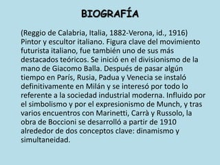 BIOGRAFÍA	(Reggio de Calabria, Italia, 1882-Verona, id., 1916) Pintor y escultor italiano. Figura clave del movimiento futurista italiano, fue también uno de sus más destacados teóricos. Se inició en el divisionismo de la mano de Giacomo Balla. Después de pasar algún tiempo en París, Rusia, Padua y Venecia se instaló definitivamente en Milán y se interesó por todo lo referente a la sociedad industrial moderna. Influido por el simbolismo y por el expresionismo de Munch, y tras varios encuentros con Marinetti, Carrà y Russolo, la obra de Boccioni se desarrolló a partir de 1910 alrededor de dos conceptos clave: dinamismo y simultaneidad.