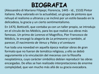 BIOGRAFIA(Alessandro di Mariano Filipepi; Florencia, 1445 - id., 1510) Pintor italiano. Muy valorado en la actualidad, un grupo de pintores que rehuyó el realismo a ultranza y se inclinó por un estilo basado en la delicadeza, la gracia y un cierto sentimentalismo. 	En 1470, Botticelli, que contaba ya con un taller propio, se introdujo en el círculo de los Médicis, para los que realizó sus obras más famosas. Un primo de Lorenzo el Magnífico, Pier Francesco de Médicis, le encargó la alegoría de La primavera y también, al parecer, El nacimiento de Venus y Palas y el centauro	Fue toda una novedad en aquella época realizar obras de gran formato que no fueran de temática religiosa, y ello se debió seguramente a la vinculación del mecenas con la filosofía neoplatónica, cuyo carácter simbólico debían reproducir las obras encargadas. De ellas se han realizado interpretaciones de enorme complejidad, que van mucho más allá de su gracia evocadora. 