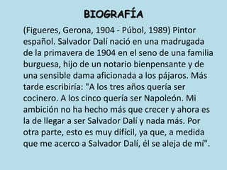 BIOGRAFÍA	(Figueres, Gerona, 1904 - Púbol, 1989) Pintor español. Salvador Dalí nació en una madrugada de la primavera de 1904 en el seno de una familia burguesa, hijo de un notario bienpensante y de una sensible dama aficionada a los pájaros. Más tarde escribiría: "A los tres años quería ser cocinero. A los cinco quería ser Napoleón. Mi ambición no ha hecho más que crecer y ahora es la de llegar a ser Salvador Dalí y nada más. Por otra parte, esto es muy difícil, ya que, a medida que me acerco a Salvador Dalí, él se aleja de mí". 