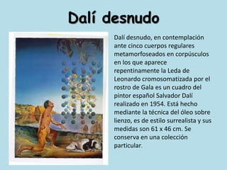 Dalí desnudoDalí desnudo, en contemplación ante cinco cuerpos regulares metamorfoseados en corpúsculos en los que aparece repentinamente la Leda de Leonardo cromosomatizada por el rostro de Gala es un cuadro del pintor español Salvador Dalí realizado en 1954. Está hecho mediante la técnica del óleo sobre lienzo, es de estilo surrealista y sus medidas son 61 x 46 cm. Se conserva en una colección particular.