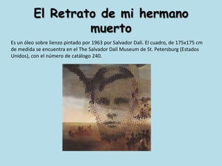 El Retrato de mi hermano muertoEs un óleo sobre lienzo pintado por 1963 por Salvador Dalí. El cuadro, de 175x175 cm de medida se encuentra en el The Salvador Dalí Museum de St. Petersburg (Estados Unidos), con el número de catálogo 240.