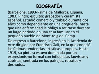 BIOGRAFÍA	(Barcelona, 1893-Palma de Mallorca, España, 1983) Pintor, escultor, grabador y ceramista español. Estudió comercio y trabajó durante dos años como dependiente en una droguería, hasta que una enfermedad le obligó a retirarse durante un largo periodo en una casa familiar en el pequeño pueblo de Mont-roig del Camp.	De regreso a Barcelona, ingresó en la Academia de Arte dirigida por Francisco Galí, en la que conoció las últimas tendencias artísticas europeas. Hasta 1919, su pintura estuvo dominada por un expresionismo formal con influencias fauvistas y cubistas, centrada en los paisajes, retratos y desnudos. 