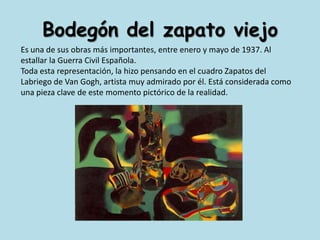 Bodegón del zapato viejoEs una de sus obras más importantes, entre enero y mayo de 1937. Al estallar la Guerra Civil Española. Toda esta representación, la hizo pensando en el cuadro Zapatos del Labriego de Van Gogh, artista muy admirado por él. Está considerada como una pieza clave de este momento pictórico de la realidad.