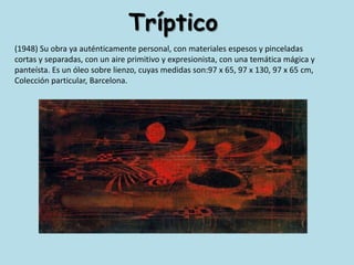 Tríptico(1948) Su obra ya auténticamente personal, con materiales espesos y pinceladas cortas y separadas, con un aire primitivo y expresionista, con una temática mágica y panteísta. Es un óleo sobre lienzo, cuyas medidas son:97 x 65, 97 x 130, 97 x 65 cm, Colección particular, Barcelona. 