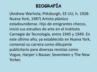 BIOGRAFÍA	(Andrew Warhola; Pittsburgh, EE UU, h. 1928-Nueva York, 1987) Artista plástico estadounidense. Hijo de emigrantes checos, inició sus estudios de arte en el Instituto Carnegie de Tecnología, entre 1945 y 1949. En este último año, ya establecido en Nueva York, comenzó su carrera como dibujante publicitario para diversas revistas como Vogue, Harper´sBazaar, Seventeen y The New Yorker. 