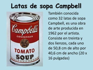 Latas de sopa CampbellTambién conocida como 32 latas de sopa Campbell, es una obra de arte producida en 1962 por el artista. Consiste en treinta y dos lienzos, cada uno de 50,8 cm de alto por 40,6 cm de ancho (20 x 16 pulgadas)