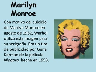 Marilyn MonroeCon motivo del suicidio de Marilyn Monroe en agosto de 1962, Warhol utilizó esta imagen para su serigrafía. Era un tiro de publicidad por Gene Korman de la película Niagara, hecha en 1953. 