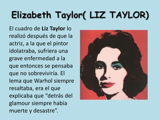 Elizabeth Taylor( LIZ TAYLOR)El cuadro de Liz Taylor lo realizó después de que la actriz, a la que el pintor idolatraba, sufriera una grave enfermedad a la que entonces se pensaba que no sobreviviría. El lema que Warhol siempre resaltaba, era el que explicaba que “detrás del glamour siempre había muerte y desastre”. 