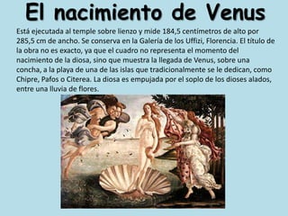 El nacimiento de VenusEstá ejecutada al temple sobre lienzo y mide 184,5 centímetros de alto por 285,5 cm de ancho. Se conserva en la Galería de los Uffizi, Florencia. El título de la obra no es exacto, ya que el cuadro no representa el momento del nacimiento de la diosa, sino que muestra la llegada de Venus, sobre una concha, a la playa de una de las islas que tradicionalmente se le dedican, como Chipre, Pafos o Citerea. La diosa es empujada por el soplo de los dioses alados, entre una lluvia de flores.