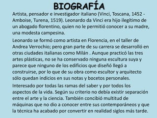 BIOGRAFÍA	Artista, pensador e investigador italiano (Vinci, Toscana, 1452 - Amboise, Turena, 1519). Leonardo da Vinci era hijo ilegítimo de un abogado florentino, quien no le permitió conocer a su madre, una modesta campesina. 	Leonardo se formó como artista en Florencia, en el taller de Andrea Verrochio; pero gran parte de su carrera se desarrolló en otras ciudades italianas como Milán . Aunque practicó las tres artes plásticas, no se ha conservado ninguna escultura suya y parece que ninguno de los edificios que diseñó llegó a construirse, por lo que de su obra como escultor y arquitecto sólo quedan indicios en sus notas y bocetos personales.	Interesado por todas las ramas del saber y por todos los aspectos de la vida. Según su criterio no debía existir separación entre el arte y la ciencia. También concibió multitud de máquinas que no dio a conocer entre sus contemporáneos y que la técnica ha acabado por convertir en realidad siglos más tarde.