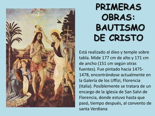 Primeras obras: bautismo de CristoEstá realizado al óleo y temple sobre tabla. Mide 177 cm de alto y 171 cm de ancho (151 cm según otras fuentes). Fue pintado hacia 1475-1478, encontrándose actualmente en la Galería de los Uffizi, Florencia (Italia). Posiblemente se tratara de un encargo de la iglesia de San Salvi de Florencia, donde estuvo hasta que pasó, tiempo después, al convento de santa Verdiana