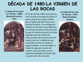dÉcada de 1480:la virgen de las rocasLa Virgen de las rocas(1ª versión - 1486)Museo del Louvre, París La Virgen de las rocas(2ª versión - 1497)National Gallery, Londres El 25 de abril de 1483, Leonardo da Vinci recibió el encargo de pintar el panel central de un gran retablo para la iglesia de San Francesco il Grande de Milán. A la entrega del retablo comenzaron los problemas, los clientes quedaron descontentos ya que el maestro toscano no había seguido al pie de la letra las instrucciones para la ejecución del cuadro, pero en realidad es que Leonardo da Vinci no recibió el pago acordado. A raíz del litigio se realizó la segunda versión del cuadro, cuya ejecución corrió a cargo de Ambrogio De Predis bajo la supervisión de Leonardo