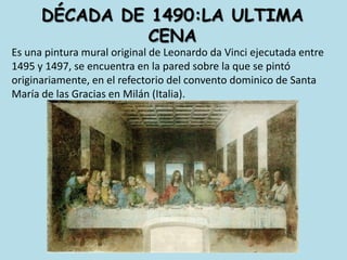 dÉcada de 1490:la ultima cenaEs una pintura mural original de Leonardo da Vinci ejecutada entre 1495 y 1497, se encuentra en la pared sobre la que se pintó originariamente, en el refectorio del convento dominico de Santa María de las Gracias en Milán (Italia).