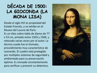 dÉcada de 1500: la gioconda (la mona lisa)Desde el siglo XVI es propiedad del Estado Francés, y se exhibe en el Museo del Louvre de París. Es un óleo sobre tabla de álamo de 77 x 53 cm, pintado entre 1503 y 1506, y retocado varias veces por el autor. La técnica usada fue el sfumato, procedimiento muy característico de Leonardo. El cuadro está protegido por múltiples sistemas de seguridad y ambientado para su preservación óptima. Es revisado constantemente para verificar y prevenir su deterioro.