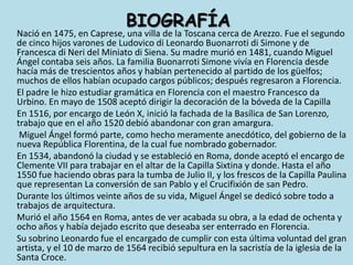 BIOGRAFÍANació en 1475, en Caprese, una villa de la Toscana cerca de Arezzo. Fue el segundo de cinco hijos varones de Ludovico di Leonardo Buonarroti di Simone y de Francesca di Neri del Miniato di Siena. Su madre murió en 1481, cuando Miguel Ángel contaba seis años. La familia Buonarroti Simone vivía en Florencia desde hacía más de trescientos años y habían pertenecido al partido de los güelfos; muchos de ellos habían ocupado cargos públicos; después regresaron a Florencia.	El padre le hizo estudiar gramática en Florencia con el maestro Francesco da Urbino. En mayo de 1508 aceptó dirigir la decoración de la bóveda de la Capilla	En 1516, por encargo de León X, inició la fachada de la Basílica de San Lorenzo, trabajo que en el año 1520 debió abandonar con gran amargura.	 Miguel Ángel formó parte, como hecho meramente anecdótico, del gobierno de la nueva República Florentina, de la cual fue nombrado gobernador.	En 1534, abandonó la ciudad y se estableció en Roma, donde aceptó el encargo de Clemente VII para trabajar en el altar de la Capilla Sixtina y donde. Hasta el año 1550 fue haciendo obras para la tumba de Julio II, y los frescos de la Capilla Paulina que representan La conversión de san Pablo y el Crucifixión de san Pedro.	Durante los últimos veinte años de su vida, Miguel Ángel se dedicó sobre todo a trabajos de arquitectura.	Murió el año 1564 en Roma, antes de ver acabada su obra, a la edad de ochenta y ocho años y había dejado escrito que deseaba ser enterrado en Florencia. 	Su sobrino Leonardo fue el encargado de cumplir con esta última voluntad del gran artista, y el 10 de marzo de 1564 recibió sepultura en la sacristía de la iglesia de la Santa Croce.