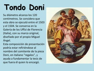 Tondo DoniSu diámetro alcanza los 120 centímetros. Se considera que esta obra se ejecutó entre el 1503 y el 1504. Se conserva en la Galería de los Uffizi de Florencia (Italia), con su marco original, diseñado por el propio Miguel Ángel. Esta composición de presentación podría estar refiriéndose al nombre del comitente de la pieza Doni, en italiano "regalos", y ayuda a fundamentar la tesis de que fuera él quien lo encargó.