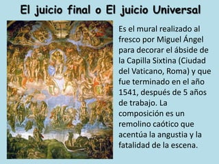 El juicio final o El juicio UniversalEs el mural realizado al fresco por Miguel Ángel para decorar el ábside de la Capilla Sixtina (Ciudad del Vaticano, Roma) y que fue terminado en el año 1541, después de 5 años de trabajo. La composición es un remolino caótico que acentúa la angustia y la fatalidad de la escena.