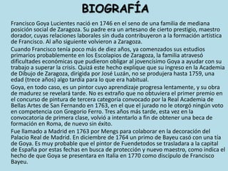 BIOGRAFÍAFrancisco Goya Lucientes nació en 1746 en el seno de una familia de mediana posición social de Zaragoza. Su padre era un artesano de cierto prestigio, maestro dorador, cuyas relaciones laborales sin duda contribuyeron a la formación artística de Francisco. Al año siguiente volvieron a Zaragoza.	Cuando Francisco tenía poco más de diez años, ya comenzados sus estudios primarios probablemente en los Escolapios de Zaragoza, la familia atravesó dificultades económicas que pudieron obligar al jovencísimo Goya a ayudar con su trabajo a superar la crisis. Quizá este hecho explique que su ingreso en la Academia de Dibujo de Zaragoza, dirigida por José Luzán, no se produjera hasta 1759, una edad (trece años) algo tardía para lo que era habitual. 	Goya, en todo caso, es un pintor cuyo aprendizaje progresa lentamente, y su obra de madurez se revelará tarde. No es extraño que no obtuviera el primer premio en el concurso de pintura de tercera categoría convocado por la Real Academia de Bellas Artes de San Fernando en 1763, en el que el jurado no le otorgó ningún voto en competencia con Gregorio Ferro. Tres años más tarde, esta vez en la convocatoria de primera clase, volvió a intentarlo a fin de obtener una beca de formación en Roma, de nuevo sin éxito.	Fue llamado a Madrid en 1763 por Mengs para colaborar en la decoración del Palacio Real de Madrid. En diciembre de 1764 un primo de Bayeu casó con una tía de Goya. Es muy probable que el pintor de Fuendetodos se trasladara a la capital de España por estas fechas en busca de protección y nuevo maestro, como indica el hecho de que Goya se presentara en Italia en 1770 como discípulo de Francisco Bayeu.