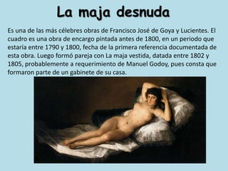 La maja desnudaEs una de las más célebres obras de Francisco José de Goya y Lucientes. El cuadro es una obra de encargo pintada antes de 1800, en un periodo que estaría entre 1790 y 1800, fecha de la primera referencia documentada de esta obra. Luego formó pareja con La maja vestida, datada entre 1802 y 1805, probablemente a requerimiento de Manuel Godoy, pues consta que formaron parte de un gabinete de su casa.
