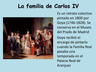 La familia de Carlos IV	Es un retrato colectivo pintado en 1800 por Goya (1746-1828). Se conserva en el Museo del Prado de Madrid	Goya recibió el encargo de pintarlo cuando la Familia Real pasaba una temporada en el Palacio Real de Aranjuez