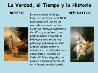 La Verdad, el Tiempo y la Historia  BOCETO                                DEFINITIVOEs un cuadro pintado por Francisco de Goya hacia 1800 que constituyó uno de los óleos de una serie de dos alegorías relativas al progreso científico y económico que podrían haber decorado la biblioteca de la residencia palaciega gubernamental de Manuel Godoy, máximo mandatario de la España de su época bajo el reinado de Carlos IV. Tales alegorías, de alcance político, proliferaron en la Francia revolucionaria.