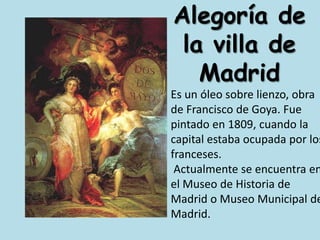 Alegoría de la villa de MadridEs un óleo sobre lienzo, obra de Francisco de Goya. Fue pintado en 1809, cuando la capital estaba ocupada por los franceses. Actualmente se encuentra en el Museo de Historia de Madrid o Museo Municipal de Madrid.