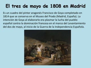 El tres de mayo de 1808 en MadridEs un cuadro del pintor aragonés Francisco de Goya completado en 1814 que se conserva en el Museo del Prado (Madrid, España). La intención de Goya al elaborarlo era plasmar la lucha del pueblo español contra la dominación francesa en el marco del Levantamiento del dos de mayo, al inicio de la Guerra de la Independencia Española.