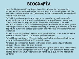 BIOGRAFÍAPeter Paul Rubens nació en Siegen, Westfalia, (Alemania). Su padre, Jan Rubens, en 1570 tuvo que huir por motivos religiosos y se refugió en Colonia, en Renania del Norte-Westfalia (Alemania), donde posiblemente, Rubens inició su formación artística.	En 1589, dos años después de la muerte de su padre, su madre regresó a Amberes, donde practicaron el catolicismo y él prosiguió con su formación. Estudió latín, alemán, español y francés con RombaiVerdonck, pero las penurias económicas de la familia le obligaron a abandonar los estudios y entró como paje al servicio de la condesa de Lalaing  y se cree que tuvo dos maestros de pintura, aunque no parece que dejaran una influencia artística relevante en su alumno.	Rubens obtuvo el grado de maestro en el gremio de San Lucas. Además, existe un certificado de "buenas costumbres y de buena salud	En 1600 Rubens estuvo en Venecia, Italia, donde obtuvo el cargo de pintor de la corte del Duque de Mantua, Vicente I Gonzaga.	Por orden de su mecenas Rubens se trasladó a Roma para adquirir objetos antiguos y hacer copias de otros pintores	En Roma se sabe que realizó tres cuadros, encargados por el antes mencionado Alberto de Austria, coregente de los Países Bajos, que debían ser dados en la Basílica de la Santa Cruz de Jerusalén en Roma, de la que Alberto había sido Cardenal.