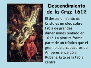 Descendimiento de la Cruz 1612El descendimiento de Cristo es un óleo sobre tabla de grandes dimensiones pintado en 1612. La pintura forma parte de un tríptico que el gremio de arcabuceros de Amberes encargó a Rubens. Esta es la tabla central.