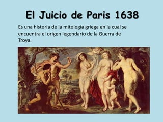 El Juicio de Paris 1638Es una historia de la mitología griega en la cual se encuentra el origen legendario de la Guerra de Troya.