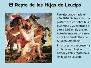 El Rapto de las Hijas de LeucipoFue ejecutado hacia el año 1616. Se trata de una pintura al óleo sobre tela, que mide 2,22 metros de alto y 2,09 m. de ancho. Actualmente se conserva en la Alte Pinakothek de Múnich (Alemania).	En esta tela se representa un tema mitológico. Cástor y Pólux raptaron a las hijas de Leucipo.