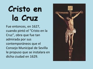 Cristo en la CruzFue entonces, en 1627, cuando pintó el "Cristo en la Cruz", obra que fue tan admirada por sus contemporáneos que el Consejo Municipal de Sevilla le propuso que se instalara en dicha ciudad en 1629.