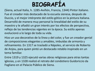 BIOGRAFÍA(Siena, actual Italia, h. 1285-Aviñón, Francia, 1344) Pintor italiano. Fue el creador más destacado de la escuela sienesa, después de Duccio, y el mejor intérprete del estilo gótico en la pintura italiana. Desarrolló de manera muy personal la linealidad del estilo de su maestro y le añadió un gran interés por los efectos de perspectiva, reflejo de las tendencias vigentes en la época. Su estilo apenas evolucionó a lo largo de toda su vida. 	Hizo un uso decorativo de la línea y del color, y fue un creador genial de composiciones elegantes y amables, imbuidas de armonía y refinamiento. En 1317 se trasladó a Nápoles, al servicio de Roberto de Anjou, para quien pintó un destacado retablo inspirado en un tema familiar.	Entre 1319 y 1325 ejecutó varias obras religiosas para otras tantas iglesias, y en 1328 realizó el retrato del condotiero Guidoriccio da Fogliano en el Palacio Público de Siena.