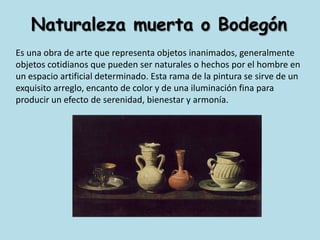 Naturaleza muerta o BodegónEs una obra de arte que representa objetos inanimados, generalmente objetos cotidianos que pueden ser naturales o hechos por el hombre en un espacio artificial determinado. Esta rama de la pintura se sirve de un exquisito arreglo, encanto de color y de una iluminación fina para producir un efecto de serenidad, bienestar y armonía.