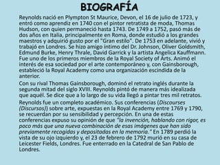 BIOGRAFÍA	Reynolds nació en PlymptonSt Maurice, Devon, el 16 de julio de 1723, y entró como aprendiz en 1740 con el pintor retratista de moda, Thomas Hudson, con quien permaneció hasta 1743. De 1749 a 1752, pasó más de dos años en Italia, principalmente en Roma, donde estudió a los grandes maestros y adquirió gusto por el "Gran estilo". De 1753 en adelante, vivió y trabajó en Londres. Se hizo amigo íntimo del Dr. Johnson, Oliver Goldsmith, EdmundBurke, Henry Thrale, David Garrick y la artista AngelicaKauffmann. Fue uno de los primeros miembros de la Royal Society of Arts. Animó el interés de esa sociedad por el arte contemporáneo y, con Gainsborough, estableció la Royal Academy como una organización escindida de la anterior.	Con su rival Thomas Gainsborough, dominó el retrato inglés durante la segunda mitad del siglo XVIII. Reynolds pintó de manera más idealizada que aquél. Se dice que a lo largo de su vida llegó a pintar tres mil retratos.	Reynolds fue un completo académico. Sus conferencias (Discourses (Discursos)) sobre arte, expuestas en la Royal Academy entre 1769 y 1790, se recuerdan por su sensibilidad y percepción. En una de estas conferencias expuso su opinión de que "la invención, hablando con rigor, es poco más que una nueva combinación de esas imágenes que han sido previamente recogidas y depositadas en la memoria." En 1789 perdió la vista de su ojo izquierdo y, el 23 de febrero de 1792 murió en su casa de LeicesterFields, Londres. Fue enterrado en la Catedral de San Pablo de Londres.