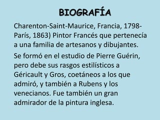 	BIOGRAFÍACharenton-Saint-Maurice, Francia, 1798-París, 1863) PintorFrancés que pertenecía a una familia de artesanos y dibujantes.	Se formó en el estudio de Pierre Guérin, pero debe sus rasgos estilísticos a Géricault y Gros, coetáneos a los que admiró, y también a Rubens y los venecianos. Fue también un gran admirador de la pintura inglesa.