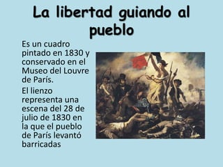 La libertad guiando al pueblo	Es un cuadro pintado en 1830 y conservado en el Museo del Louvre de París.	El lienzo representa una escena del 28 de julio de 1830 en la que el pueblo de París levantó barricadas