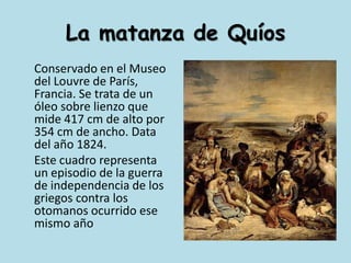 La matanza de Quíos	Conservado en el Museo del Louvre de París, Francia. Se trata de un óleo sobre lienzo que mide 417 cm de alto por 354 cm de ancho. Data del año 1824.	Este cuadro representa un episodio de la guerra de independencia de los griegos contra los otomanos ocurrido ese mismo año