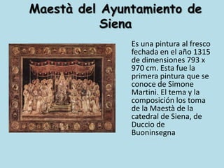 Maestà del Ayuntamiento de Siena	Es una pintura al fresco fechada en el año 1315 de dimensiones 793 x 970 cm. Esta fue la primera pintura que se conoce de Simone Martini. El tema y la composición los toma de la Maestà de la catedral de Siena, de Duccio de Buoninsegna