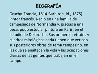 BIOGRAFÍAGruchy, Francia, 1814-Barbizon, id., 1875) Pintor francés. Nació en una familia de campesinos de Normandía y, gracias a una beca, pudo estudiar pintura en París, en el estudio de Delaroche. Sus primeros retratos y cuadros mitológicos nada tienen que ver con sus posteriores obras de tema campesino, en las que se enaltecen la vida y las ocupaciones diarias de las gentes que trabajan en el campo. 