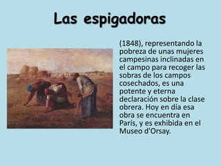 Las espigadoras	(1848), representando la pobreza de unas mujeres campesinas inclinadas en el campo para recoger las sobras de los campos cosechados, es una potente y eterna declaración sobre la clase obrera. Hoy en día esa obra se encuentra en París, y es exhibida en el Museo d'Orsay.