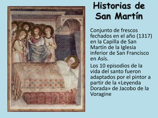 Historias de San Martín	Conjunto de frescos fechados en el año (1317) en la Capilla de San Martín de la Iglesia inferior de San Francisco en Asís.	Los 10 episodios de la vida del santo fueron adaptados por el pintor a partir de la «Leyenda Dorada» de Jacobo de la Voragine