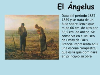 El Ángelus	Data del período 1857-1859 y se trata de un óleo sobre lienzo que mide 66 cm. de alto por 55,5 cm. de ancho. Se conserva en el Museo de Orsay de París, Francia. representa aquí una escena campestre, que es la que dominará en principio su obra