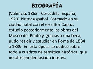 BIOGRAFÍA(Valencia, 1863 - Cercedilla, España, 1923) Pintor español. Formado en su ciudad natal con el escultor Capuz, estudió posteriormente las obras del Museo del Prado y, gracias a una beca, pudo residir y estudiar en Roma de 1884 a 1889. En esta época se dedicó sobre todo a cuadros de temática histórica, que no ofrecen demasiado interés. 