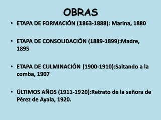 OBRASETAPA DE FORMACIÓN (1863-1888): Marina, 1880ETAPA DE CONSOLIDACIÓN (1889-1899):Madre, 1895ETAPA DE CULMINACIÓN (1900-1910):Saltando a la comba, 1907ÚLTIMOS AÑOS (1911-1920):Retrato de la señora de Pérez de Ayala, 1920.