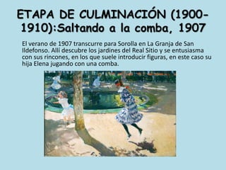 ETAPA DE CULMINACIÓN (1900-1910):Saltando a la comba, 1907	El verano de 1907 transcurre para Sorolla en La Granja de San Ildefonso. Allí descubre los jardines del Real Sitio y se entusiasma con sus rincones, en los que suele introducir figuras, en este caso su hija Elena jugando con una comba. 