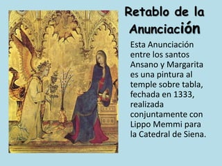 Retablo de la Anunciación	Esta Anunciación entre los santos Ansano y Margarita es una pintura al temple sobre tabla, fechada en 1333, realizada conjuntamente con Lippo Memmi para la Catedral de Siena.