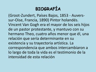 	(Groot-Zundert, Países Bajos, 1853 - Auvers-sur-Oise, Francia, 1890) Pintor holandés. Vincent Van Gogh era el mayor de los seis hijos de un pastor protestante, y mantuvo con su hermano Theo, cuatro años menor que él, una relación que sería determinante en su existencia y su trayectoria artística. La correspondencia que ambos intercambiaron a lo largo de toda la vida es el testimonio de la intensidad de esta relaciónBIOGRAFÍA