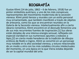 BIOGRAFÍA	Gustav Klimt (14 de julio, 1862 – 6 de febrero, 1918) fue un pintor simbolista austríaco, y uno de los más conspicuos representantes del movimiento modernista de la secesión vienesa. Klimt pintó lienzos y murales con un estilo personal muy ornamentado, que también manifestó a través de objetos de artesanía, como los que se encuentran reunidos en la Galería de la Secesión vienesa. Intelectualmente afín a cierto ideario romántico, Klimt encontró en el desnudo femenino una de sus más recurrentes fuentes de inspiración.[1] Sus obras están dotadas de una intensa energía sensual, reflejada con especial claridad en sus numerosos apuntes y esbozos a lápiz,[2] en cierto modo herederos de la tradición de dibujos eróticos de Rodin e Ingres. Klimt se convirtió en un personaje muy notable en la alta sociedad vienesa, y estuvo relacionado de un modo u otro con los más notables círculos intelectuales del momento, en una época en la que Viena estaba dejando de ser la capital mundial del arte.