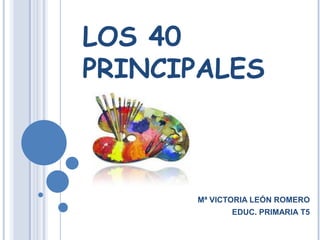 LOS 40 PRINCIPALES Mª VICTORIA LEÓN ROMERO EDUC. PRIMARIA T5 
